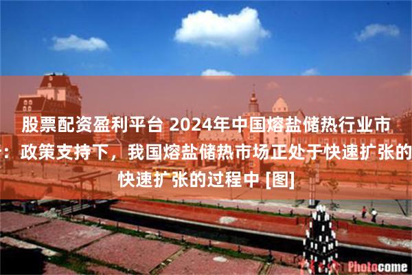 股票配资盈利平台 2024年中国熔盐储热行业市场现状分析：政策支持下，我国熔盐储热市场正处于快速扩张的过程中 [图]