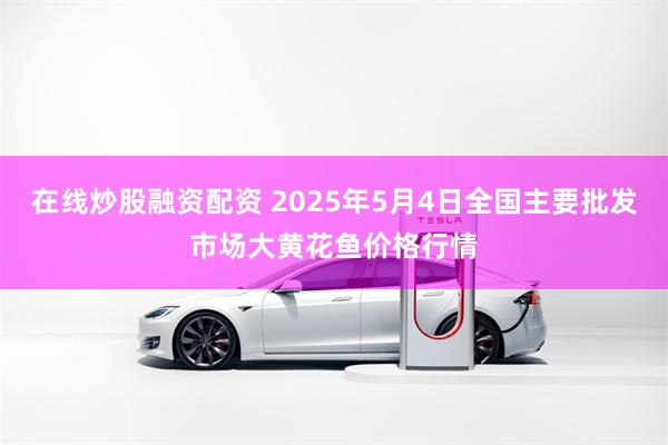 在线炒股融资配资 2025年5月4日全国主要批发市场大黄花鱼价格行情