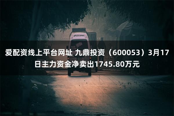 爱配资线上平台网址 九鼎投资（600053）3月17日主力资金净卖出1745.80万元