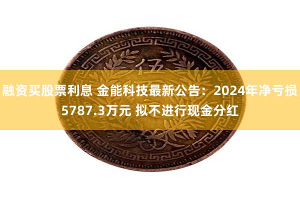 融资买股票利息 金能科技最新公告：2024年净亏损5787.3万元 拟不进行现金分红