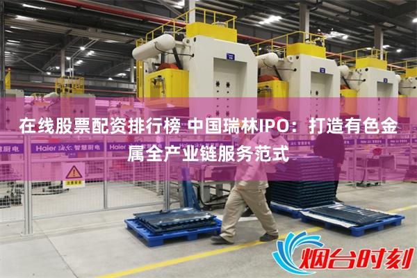 在线股票配资排行榜 中国瑞林IPO：打造有色金属全产业链服务范式