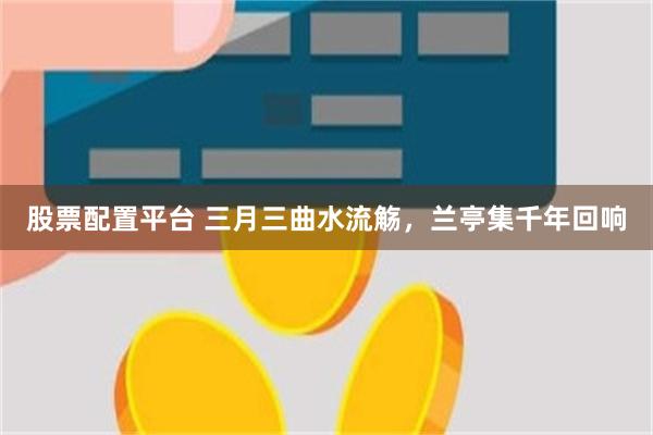 股票配置平台 三月三曲水流觞，兰亭集千年回响