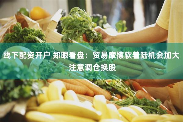 线下配资开户 郑眼看盘：贸易摩擦软着陆机会加大 注意调仓换股