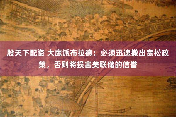 股天下配资 大鹰派布拉德：必须迅速撤出宽松政策，否则将损害美联储的信誉
