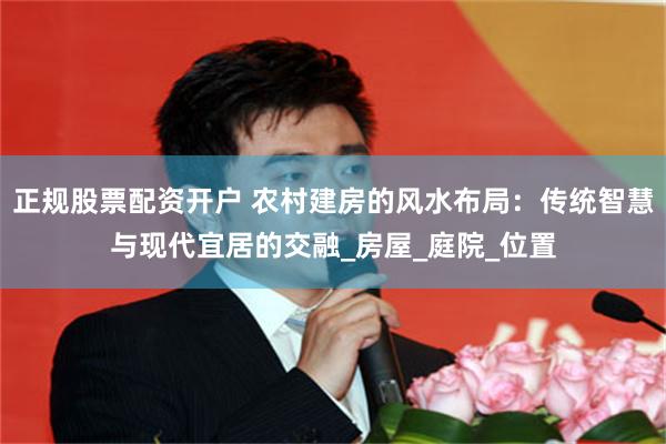 正规股票配资开户 农村建房的风水布局：传统智慧与现代宜居的交融_房屋_庭院_位置