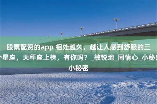 股票配资的app 相处越久，越让人感到舒服的三个星座，天秤座上榜，有你吗？_敏锐地_同情心_小秘密