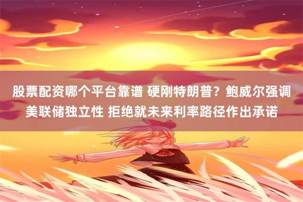 股票配资哪个平台靠谱 硬刚特朗普？鲍威尔强调美联储独立性 拒绝就未来利率路径作出承诺