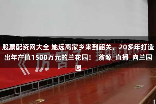 股票配资网大全 她远离家乡来到韶关，20多年打造出年产值1500万元的兰花园！_翁源_直播_向兰园