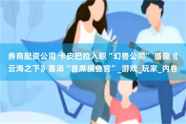 券商配资公司 卡皮巴拉入职“幻兽公司” 盛趣《云海之下》喜添“首席摸鱼官”_游戏_玩家_内卷