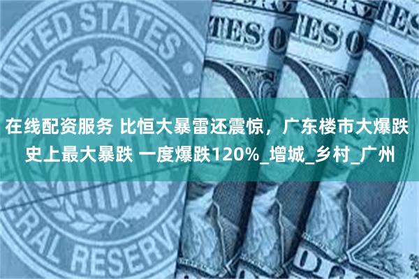 在线配资服务 比恒大暴雷还震惊，广东楼市大爆跌 史上最大暴跌 一度爆跌120%_增城_乡村_广州