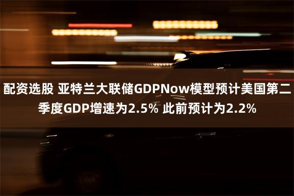 配资选股 亚特兰大联储GDPNow模型预计美国第二季度GDP增速为2.5% 此前预计为2.2%