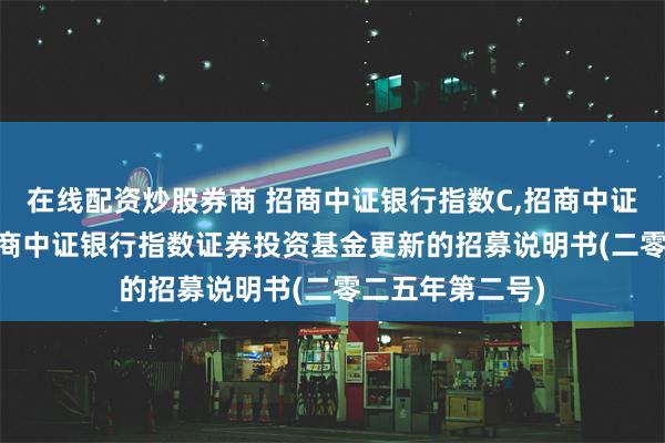 在线配资炒股券商 招商中证银行指数C,招商中证银行指数E: 招商中证银行指数证券投资基金更新的招募说明书(二零二五年第二号)