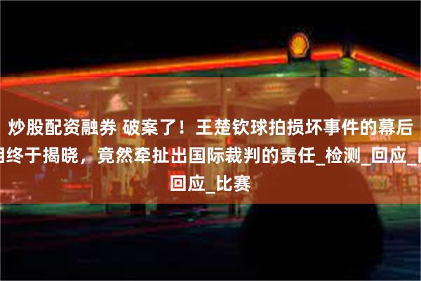 炒股配资融券 破案了！王楚钦球拍损坏事件的幕后真相终于揭晓，竟然牵扯出国际裁判的责任_检测_回应_比赛