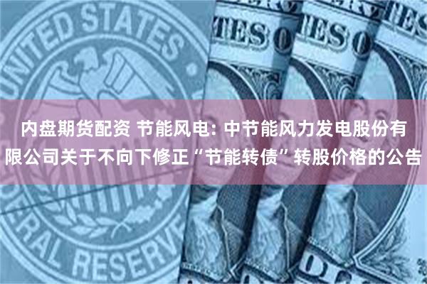 内盘期货配资 节能风电: 中节能风力发电股份有限公司关于不向下修正“节能转债”转股价格的公告