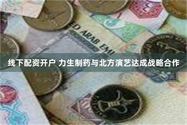线下配资开户 力生制药与北方演艺达成战略合作