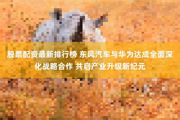 股票配资最新排行榜 东风汽车与华为达成全面深化战略合作 共启产业升级新纪元