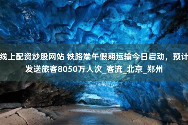 线上配资炒股网站 铁路端午假期运输今日启动，预计发送旅客8050万人次_客流_北京_郑州