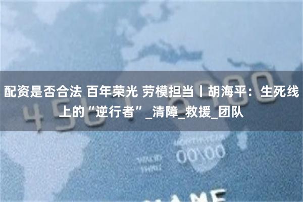 配资是否合法 百年荣光 劳模担当丨胡海平：生死线上的“逆行者”_清障_救援_团队