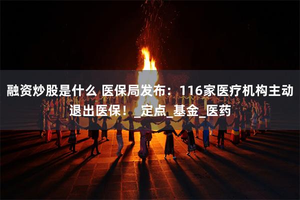 融资炒股是什么 医保局发布：116家医疗机构主动退出医保！_定点_基金_医药