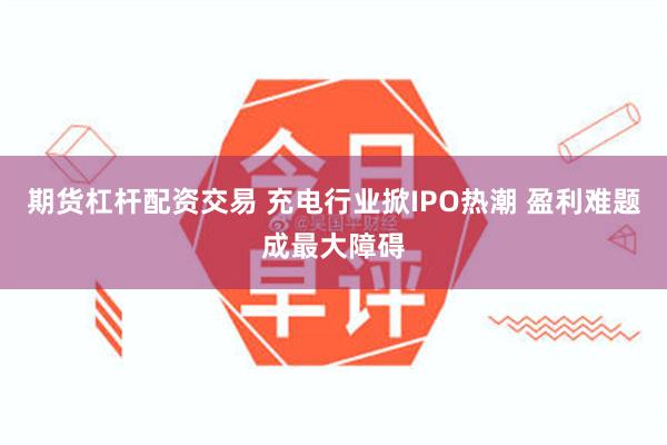 期货杠杆配资交易 充电行业掀IPO热潮 盈利难题成最大障碍