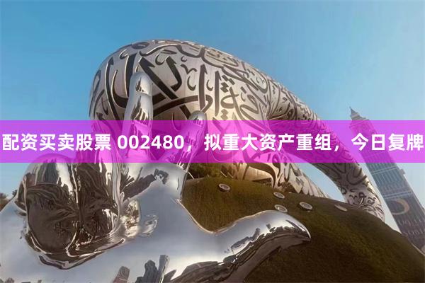 配资买卖股票 002480，拟重大资产重组，今日复牌