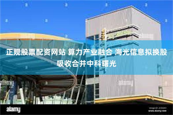 正规股票配资网站 算力产业融合 海光信息拟换股吸收合并中科曙光