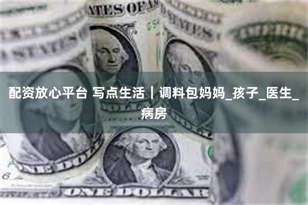 配资放心平台 写点生活｜调料包妈妈_孩子_医生_病房