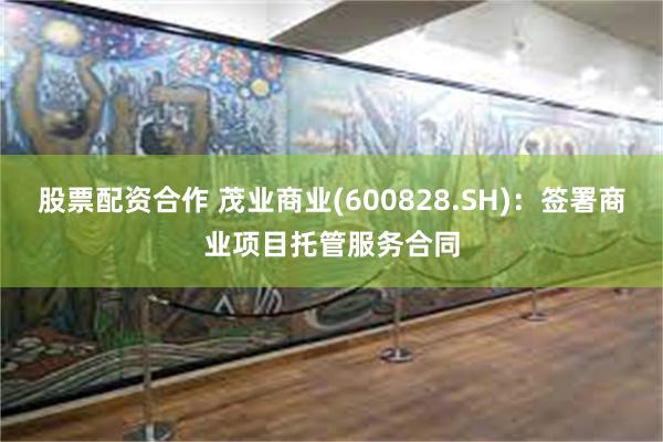 股票配资合作 茂业商业(600828.SH)：签署商业项目托管服务合同