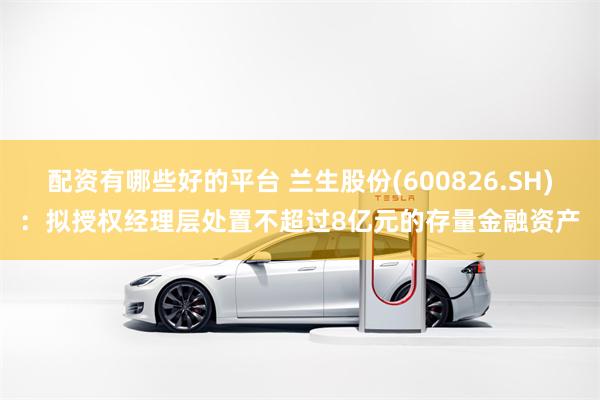 配资有哪些好的平台 兰生股份(600826.SH)：拟授权经理层处置不超过8亿元的存量金融资产