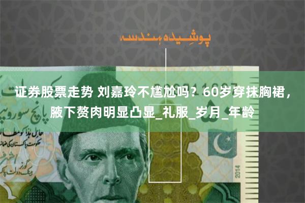 证券股票走势 刘嘉玲不尴尬吗？60岁穿抹胸裙，腋下赘肉明显凸显_礼服_岁月_年龄