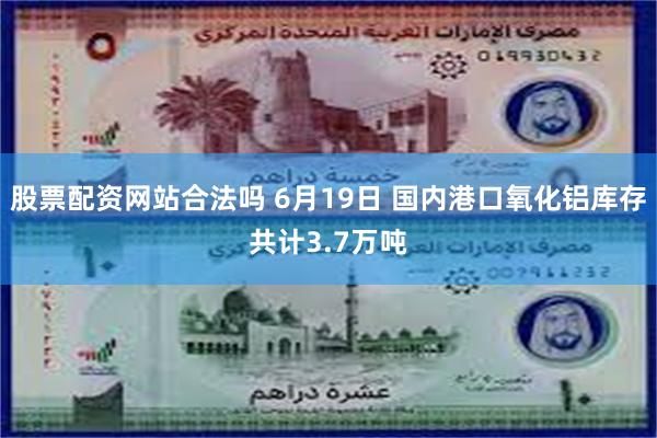 股票配资网站合法吗 6月19日 国内港口氧化铝库存共计3.7万吨