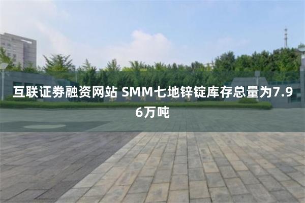 互联证劵融资网站 SMM七地锌锭库存总量为7.96万吨