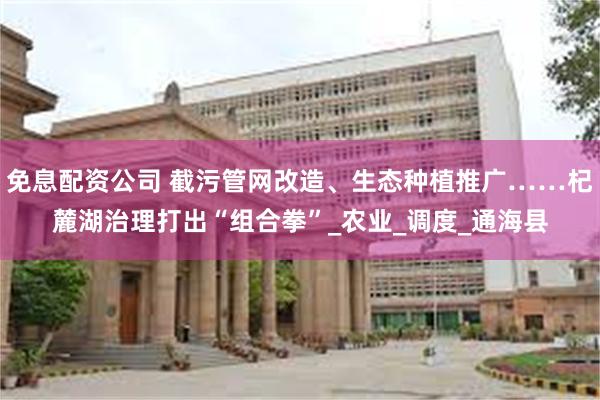免息配资公司 截污管网改造、生态种植推广……杞麓湖治理打出“组合拳”_农业_调度_通海县
