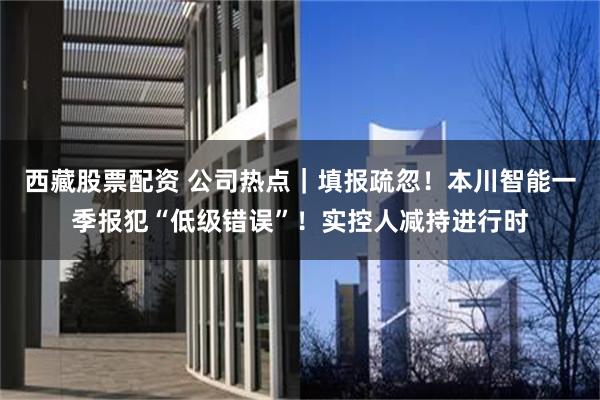 西藏股票配资 公司热点｜填报疏忽！本川智能一季报犯“低级错误”！实控人减持进行时