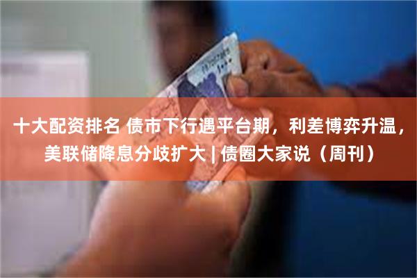 十大配资排名 债市下行遇平台期，利差博弈升温，美联储降息分歧扩大 | 债圈大家说（周刊）