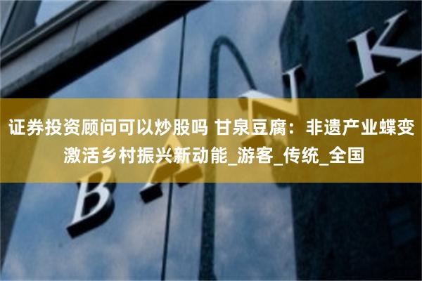 证券投资顾问可以炒股吗 甘泉豆腐：非遗产业蝶变 激活乡村振兴新动能_游客_传统_全国