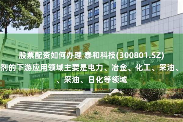 股票配资如何办理 泰和科技(300801.SZ)：水处理药剂的下游应用领域主要是电力、冶金、化工、采油、日化等领域