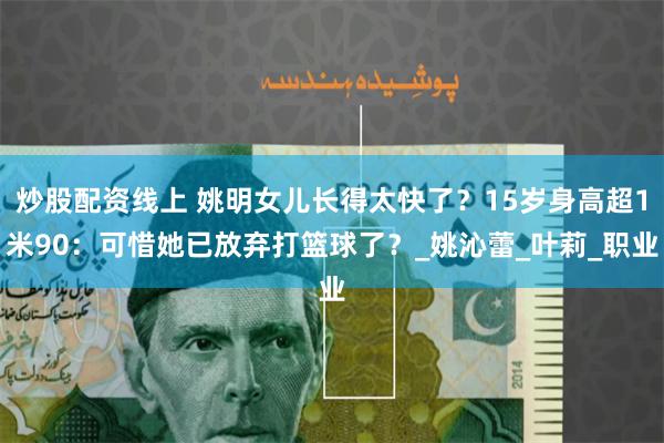 炒股配资线上 姚明女儿长得太快了？15岁身高超1米90：可惜她已放弃打篮球了？_姚沁蕾_叶莉_职业