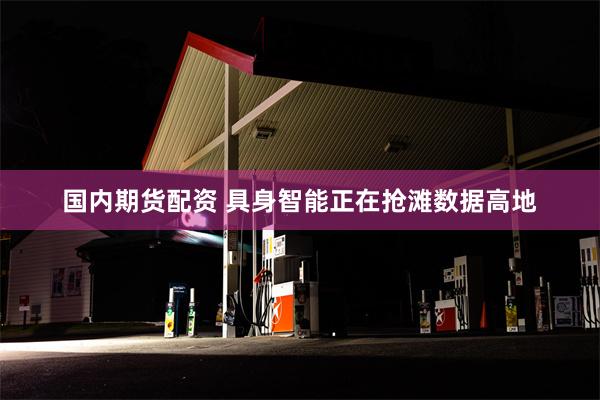 国内期货配资 具身智能正在抢滩数据高地