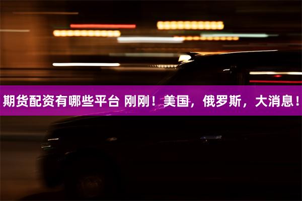 期货配资有哪些平台 刚刚！美国，俄罗斯，大消息！