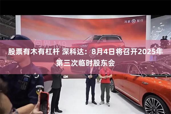 股票有木有杠杆 深科达：8月4日将召开2025年第三次临时股东会