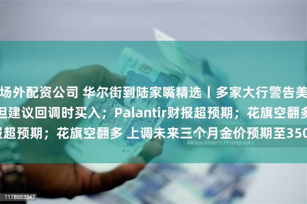 场外配资公司 华尔街到陆家嘴精选丨多家大行警告美股面临短期调整压力 但建议回调时买入；Palantir财报超预期；花旗空翻多 上调未来三个月金价预期至3500美元