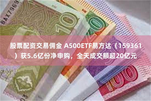 股票配资交易佣金 A500ETF易方达（159361）获5.6亿份净申购，全天成交额超20亿元