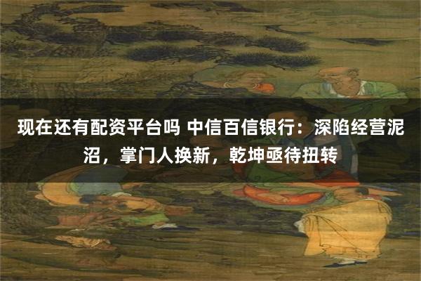 现在还有配资平台吗 中信百信银行：深陷经营泥沼，掌门人换新，乾坤亟待扭转