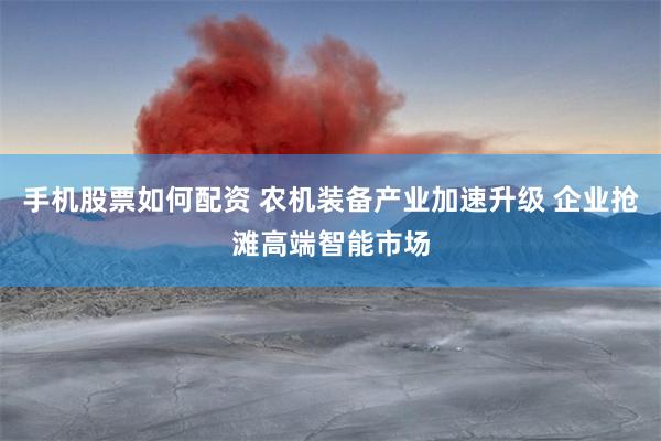 手机股票如何配资 农机装备产业加速升级 企业抢滩高端智能市场