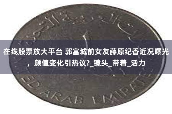 在线股票放大平台 郭富城前女友藤原纪香近况曝光，颜值变化引热议?_镜头_带着_活力