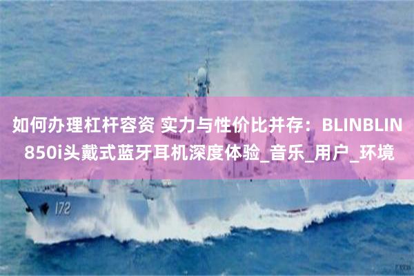 如何办理杠杆容资 实力与性价比并存：BLINBLIN 850i头戴式蓝牙耳机深度体验_音乐_用户_环境