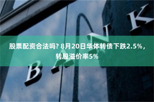 股票配资合法吗? 8月20日华体转债下跌2.5%，转股溢价率5%