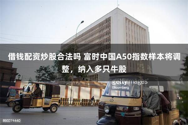 借钱配资炒股合法吗 富时中国A50指数样本将调整，纳入多只牛股