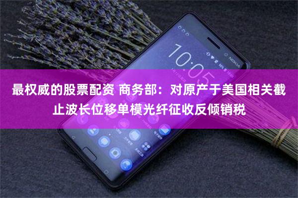 最权威的股票配资 商务部：对原产于美国相关截止波长位移单模光纤征收反倾销税